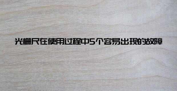 光柵尺在使用過(guò)程中5個(gè)容易出現(xiàn)的故障